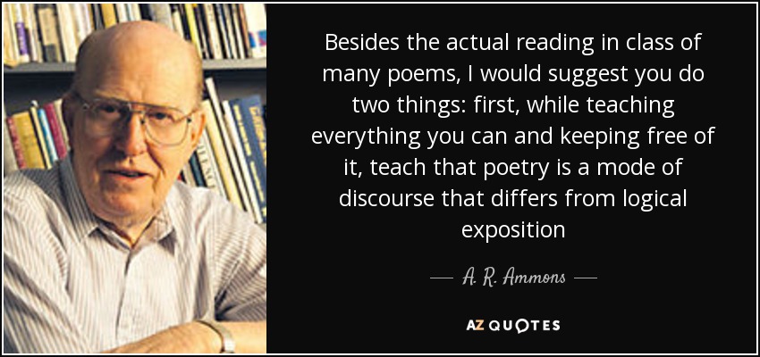 Besides the actual reading in class of many poems, I would suggest you do two things: first, while teaching everything you can and keeping free of it, teach that poetry is a mode of discourse that differs from logical exposition - A. R. Ammons