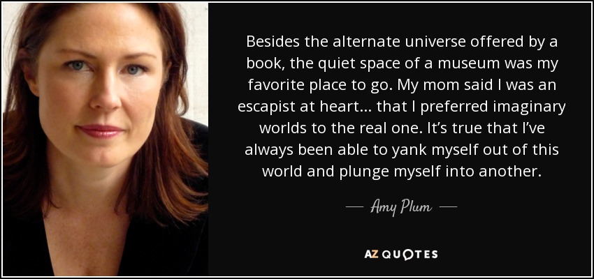 Besides the alternate universe offered by a book, the quiet space of a museum was my favorite place to go. My mom said I was an escapist at heart . . . that I preferred imaginary worlds to the real one. It’s true that I’ve always been able to yank myself out of this world and plunge myself into another. - Amy Plum
