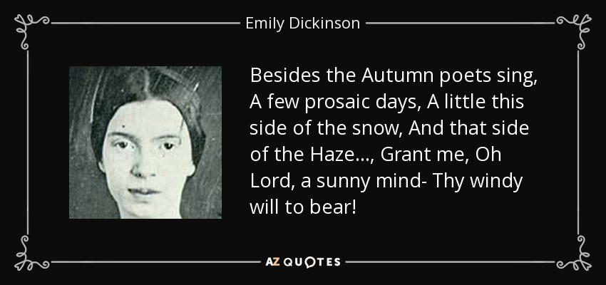 Besides the Autumn poets sing, A few prosaic days, A little this side of the snow, And that side of the Haze..., Grant me, Oh Lord, a sunny mind- Thy windy will to bear! - Emily Dickinson