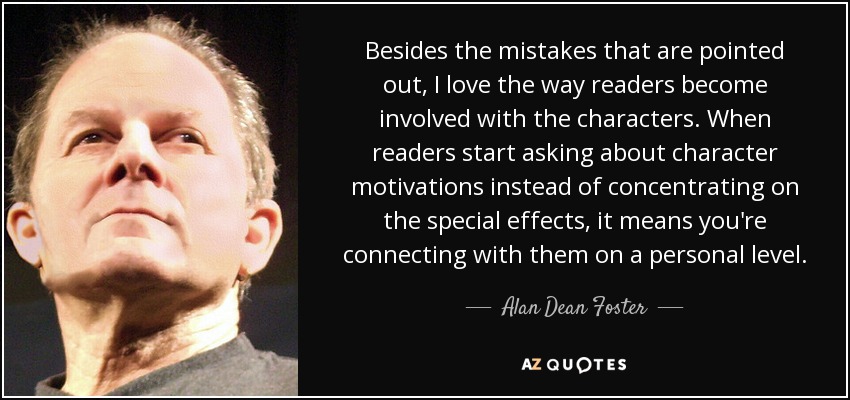 Besides the mistakes that are pointed out, I love the way readers become involved with the characters. When readers start asking about character motivations instead of concentrating on the special effects, it means you're connecting with them on a personal level. - Alan Dean Foster
