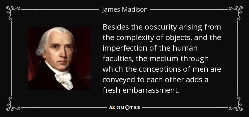 Besides the obscurity arising from the complexity of objects, and the imperfection of the human faculties, the medium through which the conceptions of men are conveyed to each other adds a fresh embarrassment. - James Madison
