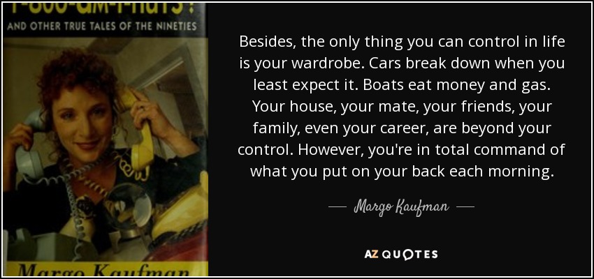 Besides, the only thing you can control in life is your wardrobe. Cars break down when you least expect it. Boats eat money and gas. Your house, your mate, your friends, your family, even your career, are beyond your control. However, you're in total command of what you put on your back each morning. - Margo Kaufman