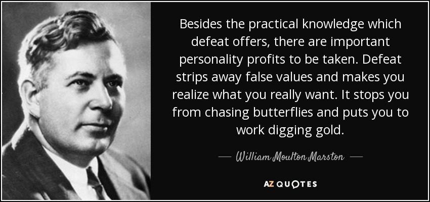 Besides the practical knowledge which defeat offers, there are important personality profits to be taken. Defeat strips away false values and makes you realize what you really want. It stops you from chasing butterflies and puts you to work digging gold. - William Moulton Marston