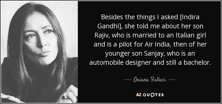 Besides the things I asked [Indira Gandhi], she told me about her son Rajiv, who is married to an Italian girl and is a pilot for Air India, then of her younger son Sanjay, who is an automobile designer and still a bachelor. - Oriana Fallaci