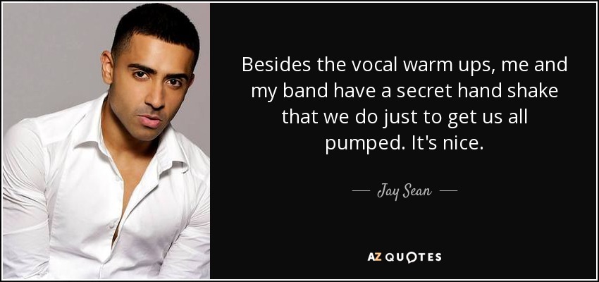Besides the vocal warm ups, me and my band have a secret hand shake that we do just to get us all pumped. It's nice. - Jay Sean