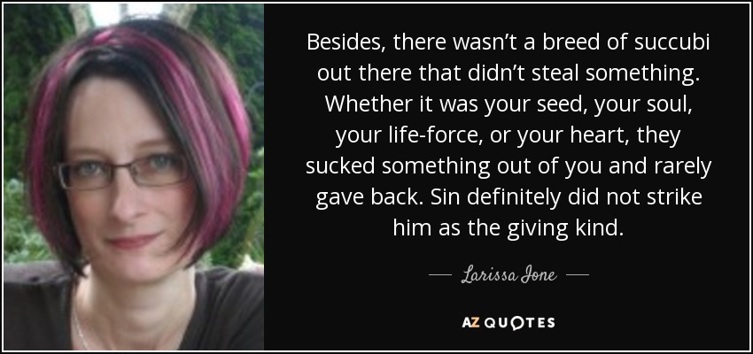Besides, there wasn’t a breed of succubi out there that didn’t steal something. Whether it was your seed, your soul, your life-force, or your heart, they sucked something out of you and rarely gave back. Sin definitely did not strike him as the giving kind. - Larissa Ione