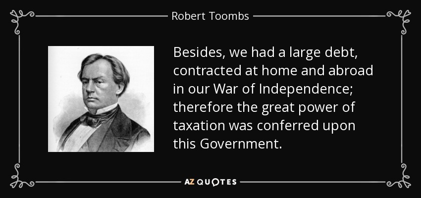 Besides, we had a large debt, contracted at home and abroad in our War of Independence; therefore the great power of taxation was conferred upon this Government. - Robert Toombs