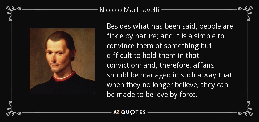 Besides what has been said, people are fickle by nature; and it is a simple to convince them of something but difficult to hold them in that conviction; and, therefore, affairs should be managed in such a way that when they no longer believe, they can be made to believe by force. - Niccolo Machiavelli