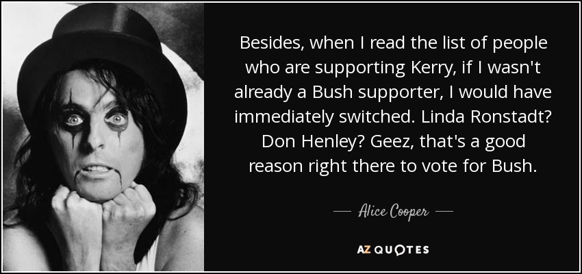 Besides, when I read the list of people who are supporting Kerry, if I wasn't already a Bush supporter, I would have immediately switched. Linda Ronstadt? Don Henley? Geez, that's a good reason right there to vote for Bush. - Alice Cooper