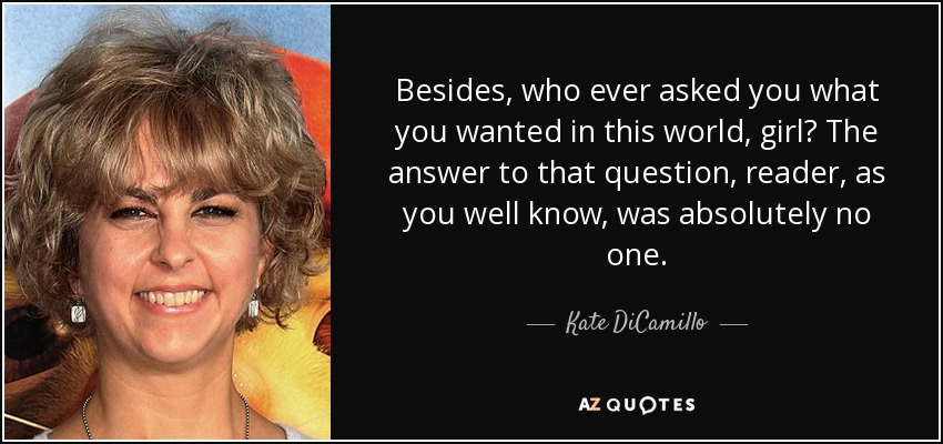 Besides, who ever asked you what you wanted in this world, girl? The answer to that question, reader, as you well know, was absolutely no one. - Kate DiCamillo