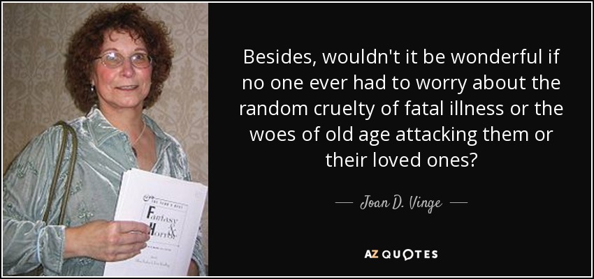 Besides, wouldn't it be wonderful if no one ever had to worry about the random cruelty of fatal illness or the woes of old age attacking them or their loved ones? - Joan D. Vinge