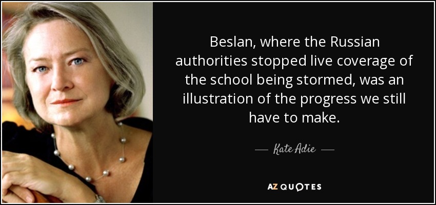 Beslan, where the Russian authorities stopped live coverage of the school being stormed, was an illustration of the progress we still have to make. - Kate Adie