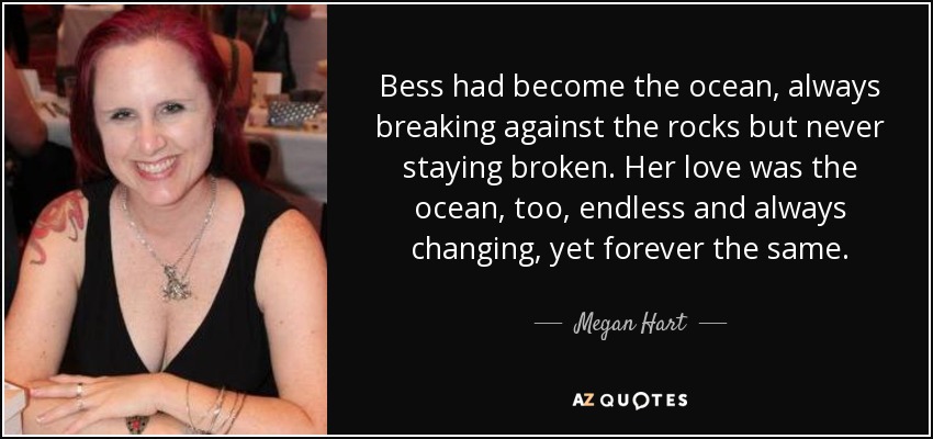 Bess had become the ocean, always breaking against the rocks but never staying broken. Her love was the ocean, too, endless and always changing, yet forever the same. - Megan Hart
