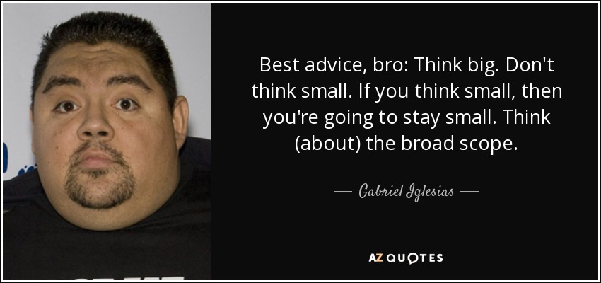 Best advice, bro: Think big. Don't think small. If you think small, then you're going to stay small. Think (about) the broad scope. - Gabriel Iglesias