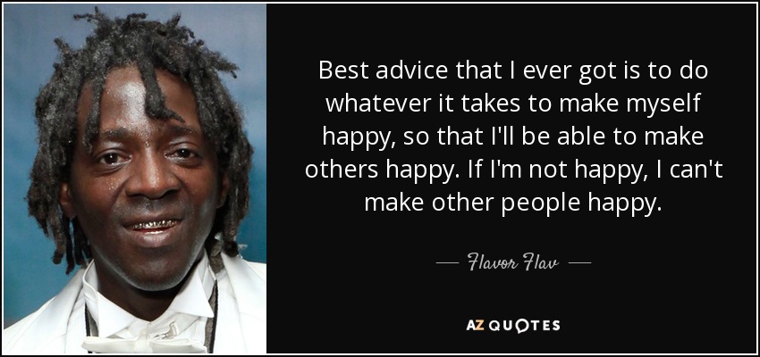 Best advice that I ever got is to do whatever it takes to make myself happy, so that I'll be able to make others happy. If I'm not happy, I can't make other people happy. - Flavor Flav