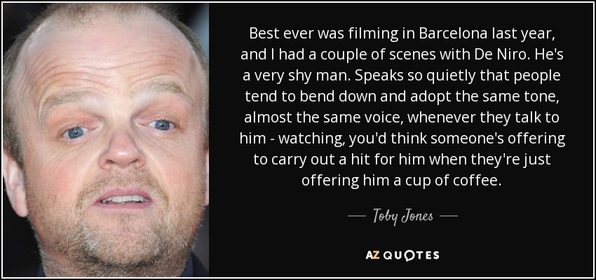 Best ever was filming in Barcelona last year, and I had a couple of scenes with De Niro. He's a very shy man. Speaks so quietly that people tend to bend down and adopt the same tone, almost the same voice, whenever they talk to him - watching, you'd think someone's offering to carry out a hit for him when they're just offering him a cup of coffee. - Toby Jones