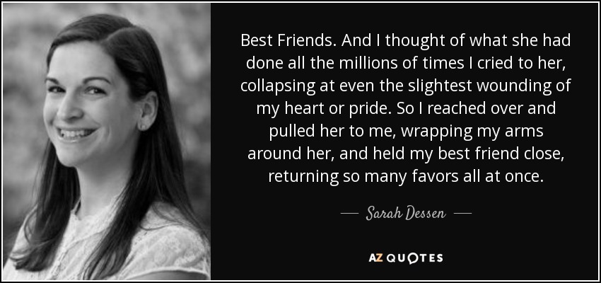 Best Friends. And I thought of what she had done all the millions of times I cried to her, collapsing at even the slightest wounding of my heart or pride. So I reached over and pulled her to me, wrapping my arms around her, and held my best friend close, returning so many favors all at once. - Sarah Dessen