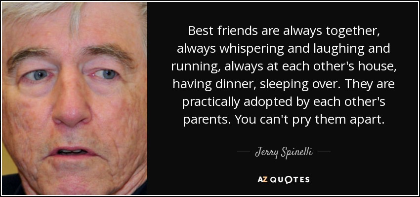 Best friends are always together, always whispering and laughing and running, always at each other's house, having dinner, sleeping over. They are practically adopted by each other's parents. You can't pry them apart. - Jerry Spinelli