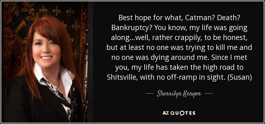 Best hope for what, Catman? Death? Bankruptcy? You know, my life was going along…well, rather crappily, to be honest, but at least no one was trying to kill me and no one was dying around me. Since I met you, my life has taken the high road to Shitsville, with no off-ramp in sight. (Susan) - Sherrilyn Kenyon