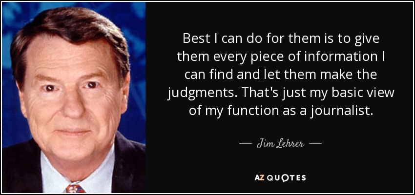 Best I can do for them is to give them every piece of information I can find and let them make the judgments. That's just my basic view of my function as a journalist. - Jim Lehrer