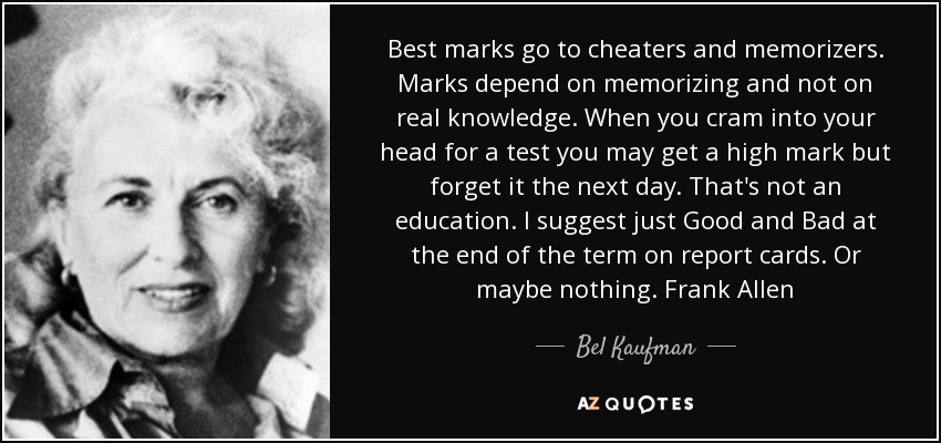 Best marks go to cheaters and memorizers. Marks depend on memorizing and not on real knowledge. When you cram into your head for a test you may get a high mark but forget it the next day. That's not an education. I suggest just Good and Bad at the end of the term on report cards. Or maybe nothing. Frank Allen - Bel Kaufman