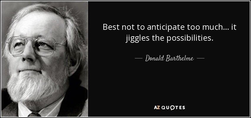 Best not to anticipate too much ... it jiggles the possibilities. - Donald Barthelme