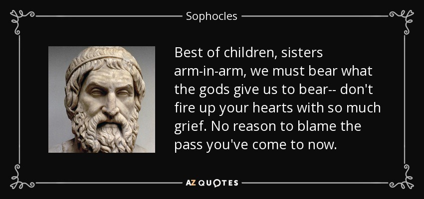 Best of children, sisters arm-in-arm, we must bear what the gods give us to bear-- don't fire up your hearts with so much grief. No reason to blame the pass you've come to now. - Sophocles