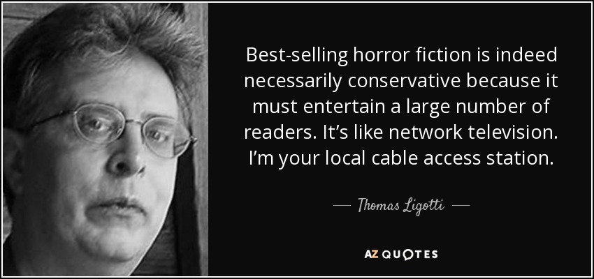 Best-selling horror fiction is indeed necessarily conservative because it must entertain a large number of readers. It’s like network television. I’m your local cable access station. - Thomas Ligotti