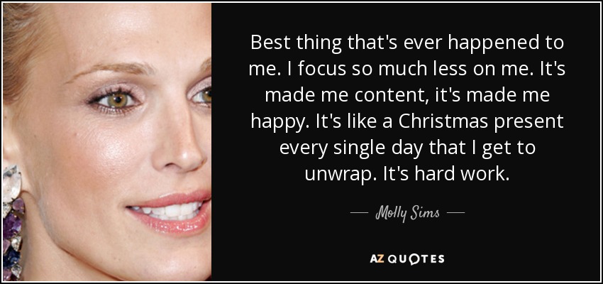 Best thing that's ever happened to me. I focus so much less on me. It's made me content, it's made me happy. It's like a Christmas present every single day that I get to unwrap. It's hard work. - Molly Sims