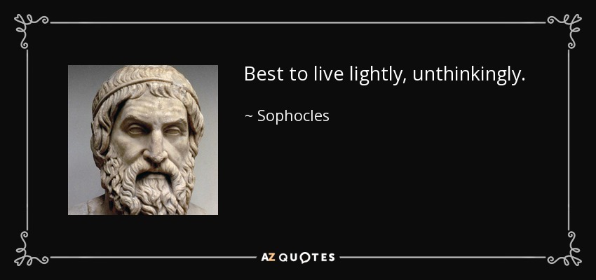 Best to live lightly, unthinkingly. - Sophocles