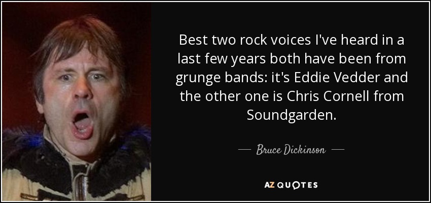 Best two rock voices I've heard in a last few years both have been from grunge bands: it's Eddie Vedder and the other one is Chris Cornell from Soundgarden. - Bruce Dickinson