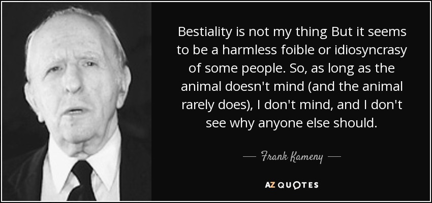 Bestiality is not my thing But it seems to be a harmless foible or idiosyncrasy of some people. So, as long as the animal doesn't mind (and the animal rarely does), I don't mind, and I don't see why anyone else should. - Frank Kameny