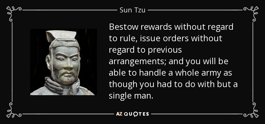 Bestow rewards without regard to rule, issue orders without regard to previous arrangements; and you will be able to handle a whole army as though you had to do with but a single man. - Sun Tzu