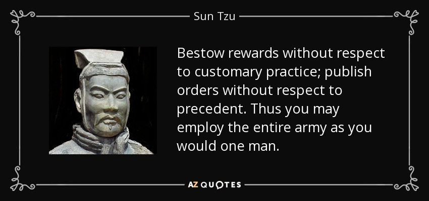 Bestow rewards without respect to customary practice; publish orders without respect to precedent. Thus you may employ the entire army as you would one man. - Sun Tzu