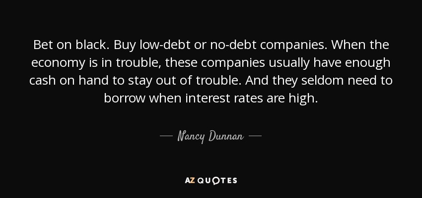 Bet on black. Buy low-debt or no-debt companies. When the economy is in trouble, these companies usually have enough cash on hand to stay out of trouble. And they seldom need to borrow when interest rates are high. - Nancy Dunnan