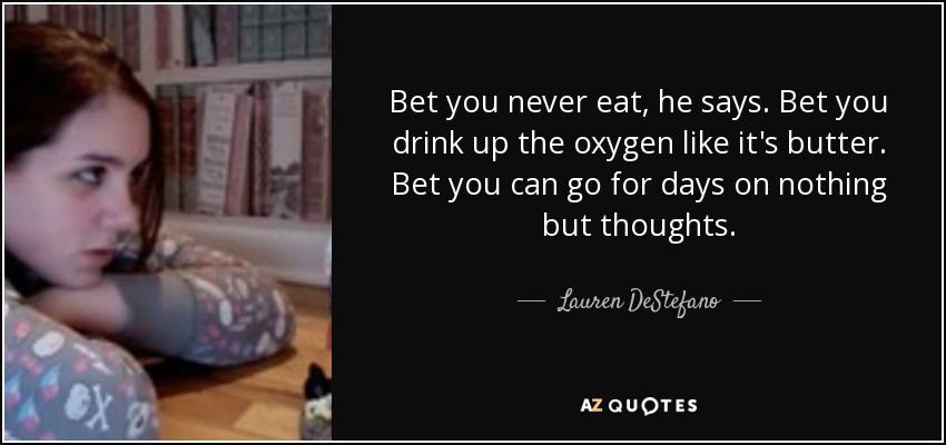 Bet you never eat, he says. Bet you drink up the oxygen like it's butter. Bet you can go for days on nothing but thoughts. - Lauren DeStefano