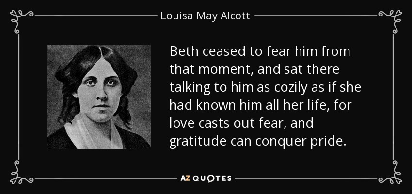 Beth ceased to fear him from that moment, and sat there talking to him as cozily as if she had known him all her life, for love casts out fear, and gratitude can conquer pride. - Louisa May Alcott