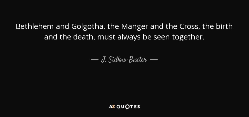 Bethlehem and Golgotha, the Manger and the Cross, the birth and the death, must always be seen together. - J. Sidlow Baxter