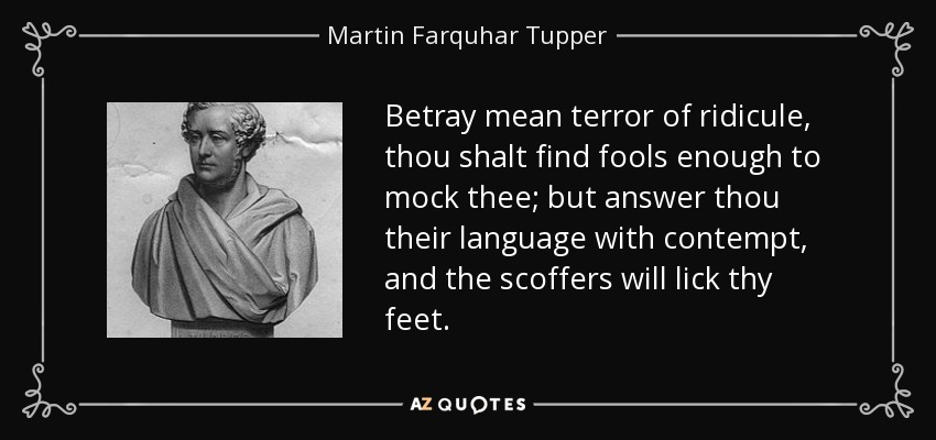 Betray mean terror of ridicule, thou shalt find fools enough to mock thee; but answer thou their language with contempt, and the scoffers will lick thy feet. - Martin Farquhar Tupper