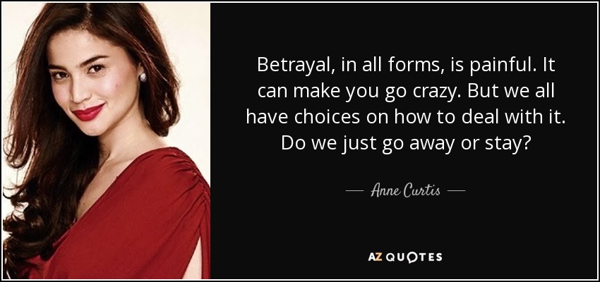 Betrayal, in all forms, is painful. It can make you go crazy. But we all have choices on how to deal with it. Do we just go away or stay? - Anne Curtis