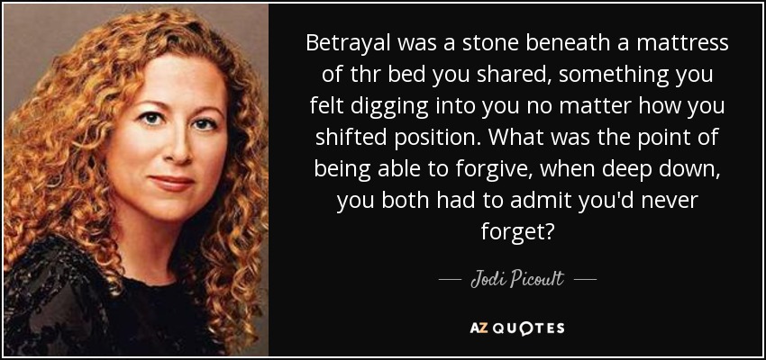 Betrayal was a stone beneath a mattress of thr bed you shared, something you felt digging into you no matter how you shifted position. What was the point of being able to forgive, when deep down, you both had to admit you'd never forget? - Jodi Picoult