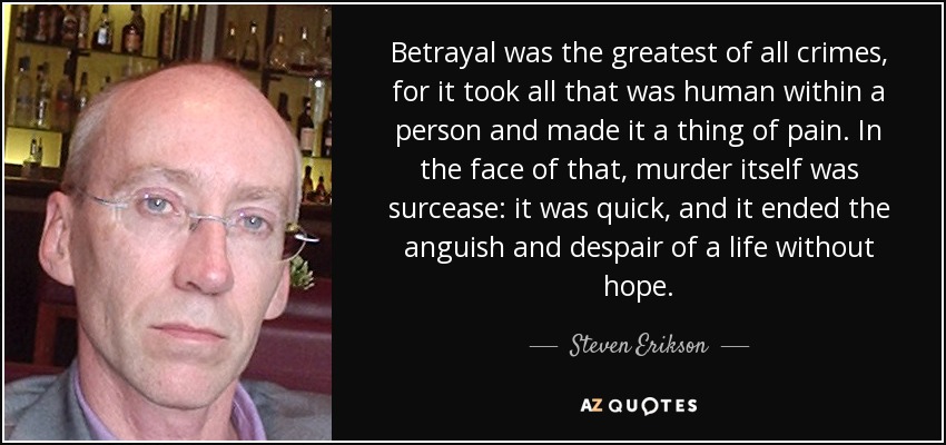 Betrayal was the greatest of all crimes, for it took all that was human within a person and made it a thing of pain. In the face of that, murder itself was surcease: it was quick, and it ended the anguish and despair of a life without hope. - Steven Erikson