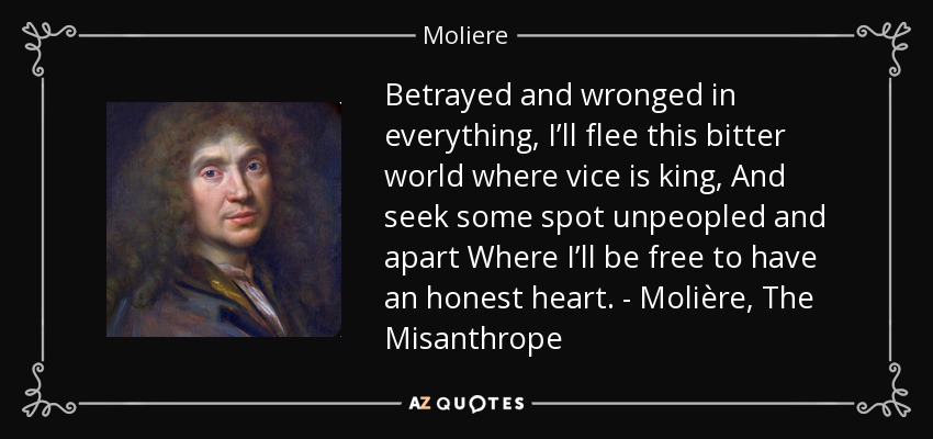 Betrayed and wronged in everything, I’ll flee this bitter world where vice is king, And seek some spot unpeopled and apart Where I’ll be free to have an honest heart. - Molière, The Misanthrope - Moliere