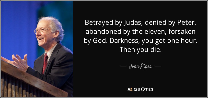 Betrayed by Judas, denied by Peter, abandoned by the eleven, forsaken by God. Darkness, you get one hour. Then you die. - John Piper