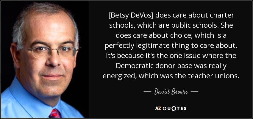 [Betsy DeVos] does care about charter schools, which are public schools. She does care about choice, which is a perfectly legitimate thing to care about. It's because it's the one issue where the Democratic donor base was really energized, which was the teacher unions. - David Brooks