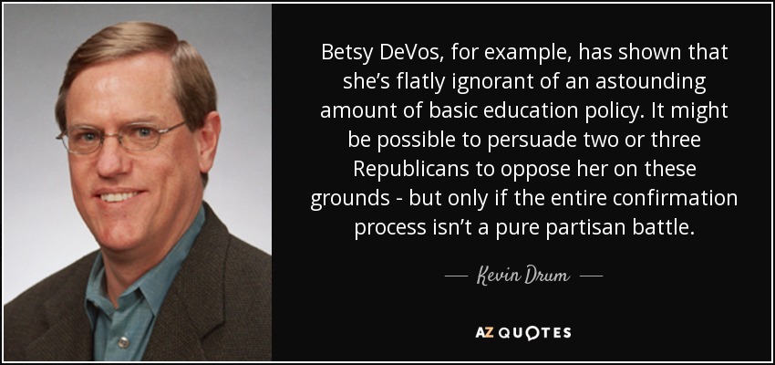 Betsy DeVos, for example, has shown that she’s flatly ignorant of an astounding amount of basic education policy. It might be possible to persuade two or three Republicans to oppose her on these grounds - but only if the entire confirmation process isn’t a pure partisan battle. - Kevin Drum