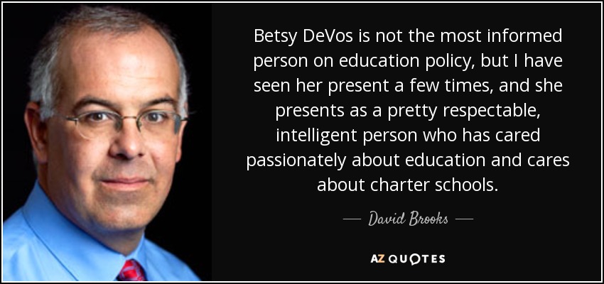 Betsy DeVos is not the most informed person on education policy, but I have seen her present a few times, and she presents as a pretty respectable, intelligent person who has cared passionately about education and cares about charter schools. - David Brooks