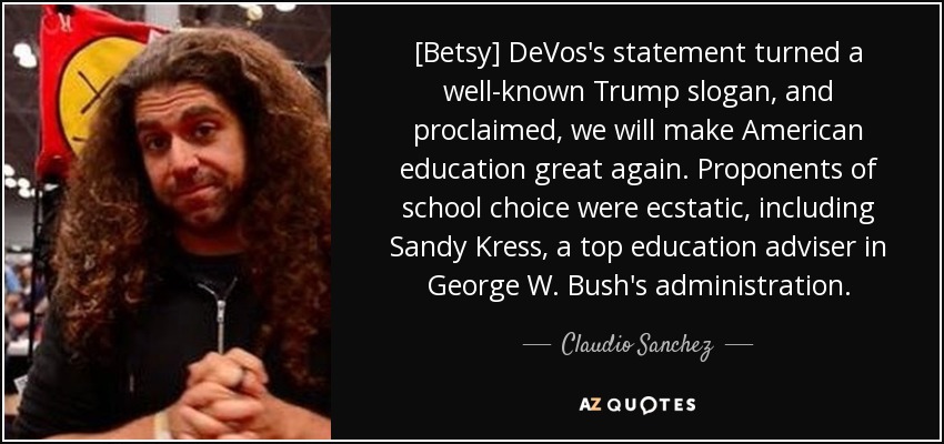 [Betsy] DeVos's statement turned a well-known Trump slogan, and proclaimed, we will make American education great again. Proponents of school choice were ecstatic, including Sandy Kress, a top education adviser in George W. Bush's administration. - Claudio Sanchez