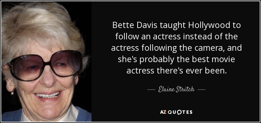 Bette Davis taught Hollywood to follow an actress instead of the actress following the camera, and she's probably the best movie actress there's ever been. - Elaine Stritch