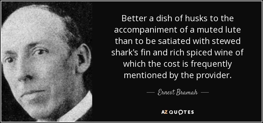 Better a dish of husks to the accompaniment of a muted lute than to be satiated with stewed shark's fin and rich spiced wine of which the cost is frequently mentioned by the provider. - Ernest Bramah